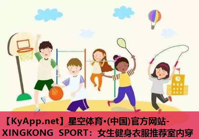 星空体育·(中国)官方网站-XINGKONG SPORT：女生健身衣服推荐室内穿