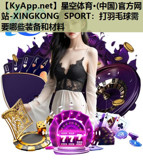 星空体育·(中国)官方网站-XINGKONG SPORT：打羽毛球需要哪些装备和材料